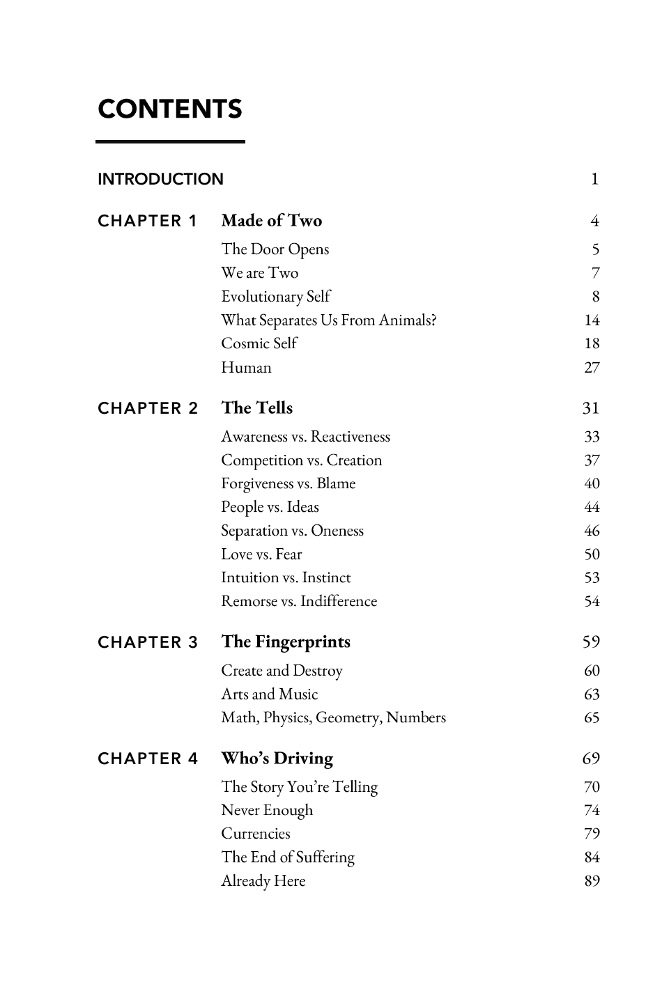 Contents: CONTENTS INTRODUCTION 1 CHAPTER 1 Made of Two 4 The Door Opens We are Two Evolutionary Self What Separates Us From Animals? Cosmic Self Human 5 7 8 14 18 27 The Tells 31 Awareness vs. Reactiveness Competition vs. Creation Forgiveness vs. Blame People vs. Ideas Separation vs. Oneness Love vs. Fear Intuition vs. Instinct Remorse vs. Indifference 33 37 40 44 46 50 53 54 The Fingerprints 59 Create and Destroy Arts and Music Math, Physics, Geometry, Numbers 60 63 65 Who’s Driving 69 The Story You’re Telling Never Enough Currencies The End of Suffering Already Here 70 74 79 84 89 CHAPTER 2 CHAPTER 3 CHAPTER 4