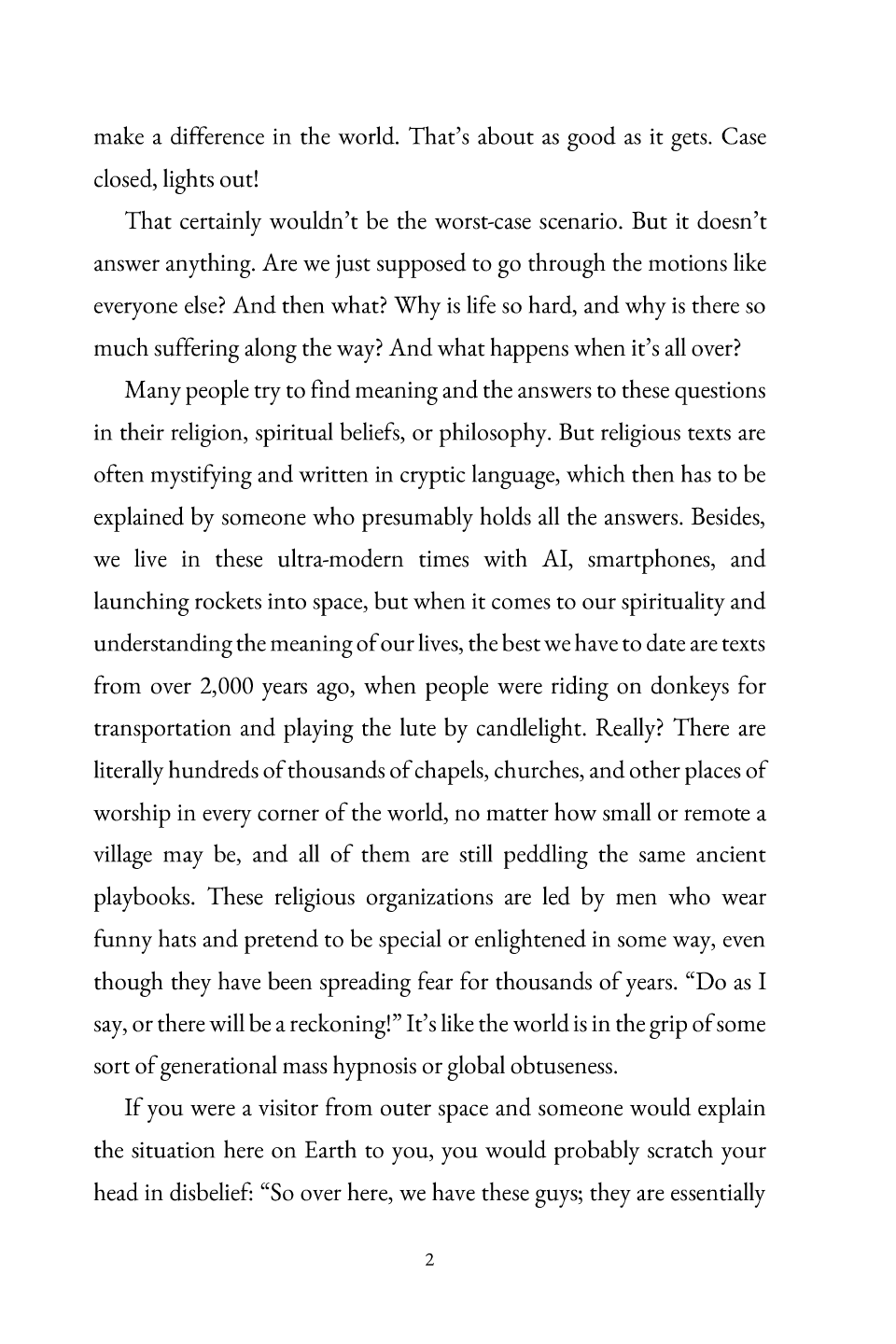 Introduction, page 2: make a difference in the world. That’s about as good as it gets. Case closed, lights out! That certainly wouldn’t be the worst-case scenario. But it doesn’t answer anything. Are we just supposed to go through the motions like everyone else? And then what? Why is life so hard, and why is there so much suffering along the way? And what happens en whit’s all over? Many people try to find meaning and the answers to these questions in their religion, spiritual beliefs, or philosophy. But religious texts are often mystifying and written in cryptic language, which then has to be explained by someone who presumably holds all the answers. Besides, we live in these ultra -modern times with AI, smartphones, and launching rockets into space, but when it comes to our spirituality and understanding the meaning of our lives, the best we have to date are texts from over 2,000 years ago, when people were riding on donkeys for transportation and playing the lute by candlelight. Really? There are literally hundreds of thousands of chapels, churches, and other places of worship in every corner of the world, no matter how small or remot ea village may be, and all of them are still peddling the same ancient playbooks. These religious organizations are led by men who wear funny hats and pretend to be special or enlightened in some way, even though they have been spreading fear for thousand s of years. “Do as I say, or there will be a reckoning!” It’s like the world is in the grip of some sort of generational mass hypnosis or global obtuseness. If you were a visitor from outer space and someone would explain the situation here on Earth to you, you would probably scratch your head in disbelief: “So over here, we have these guys; they are essentially 2